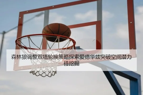 森林狼调整双塔轮换策略探索爱德华兹突破空间潜力待挖掘
