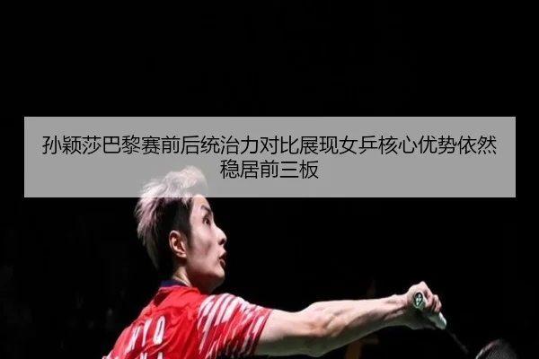 孙颖莎巴黎赛前后统治力对比展现女乒核心优势依然稳居前三板