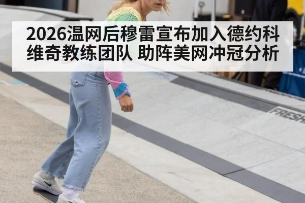 2026温网后穆雷宣布加入德约科维奇教练团队 助阵美网冲冠分析