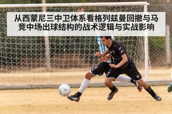 从西蒙尼三中卫体系看格列兹曼回撤与马竞中场出球结构的战术逻辑与实战影响