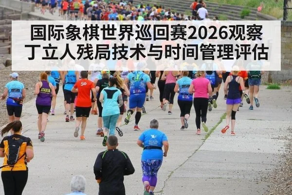 国际象棋世界巡回赛2026观察 丁立人残局技术与时间管理评估