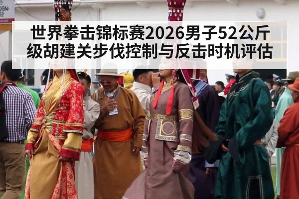 世界拳击锦标赛2026男子52公斤级胡建关步伐控制与反击时机评估